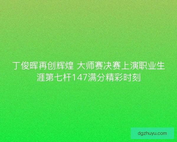 丁俊晖再创辉煌 大师赛决赛上演职业生涯第七杆147满分精彩时刻