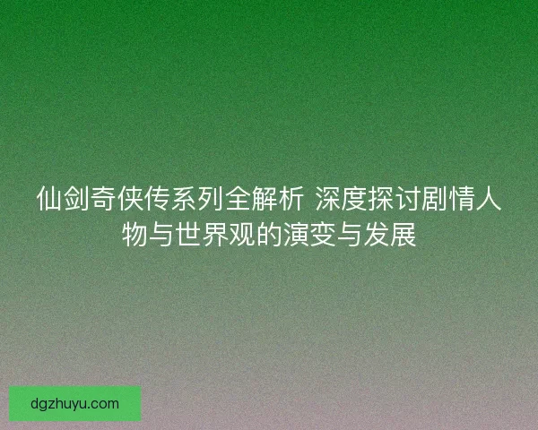 仙剑奇侠传系列全解析 深度探讨剧情人物与世界观的演变与发展