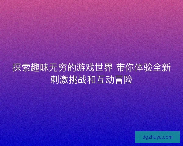 探索趣味无穷的游戏世界 带你体验全新刺激挑战和互动冒险