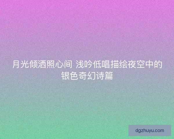 月光倾洒照心间 浅吟低唱描绘夜空中的银色奇幻诗篇
