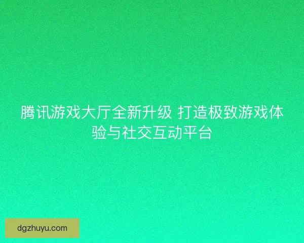 腾讯游戏大厅全新升级 打造极致游戏体验与社交互动平台