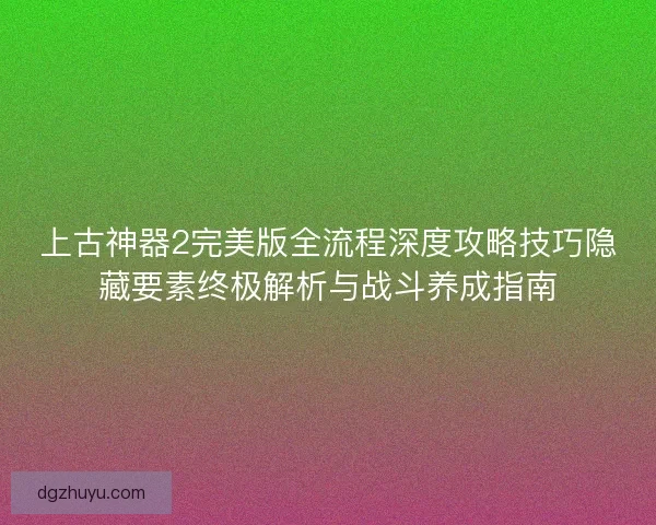 上古神器2完美版全流程深度攻略技巧隐藏要素终极解析与战斗养成指南
