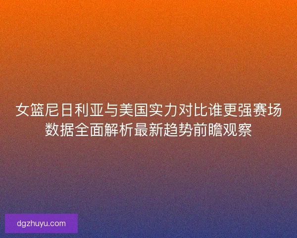 女篮尼日利亚与美国实力对比谁更强赛场数据全面解析最新趋势前瞻观察