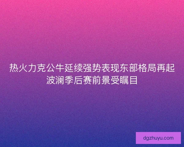 热火力克公牛延续强势表现东部格局再起波澜季后赛前景受瞩目