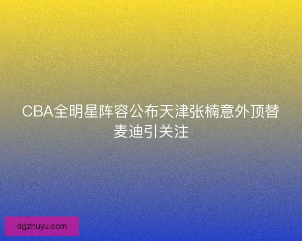 CBA全明星阵容公布天津张楠意外顶替麦迪引关注