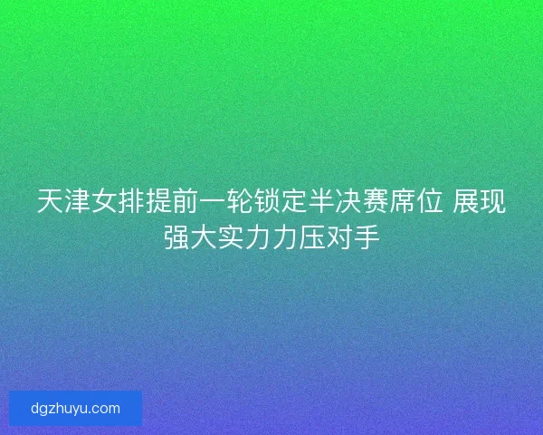 天津女排提前一轮锁定半决赛席位 展现强大实力力压对手