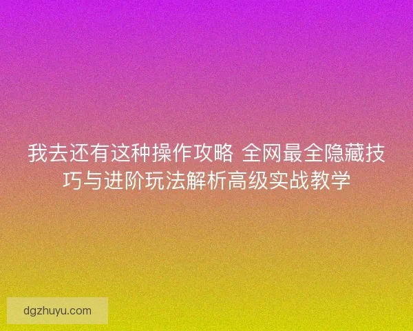 我去还有这种操作攻略 全网最全隐藏技巧与进阶玩法解析高级实战教学