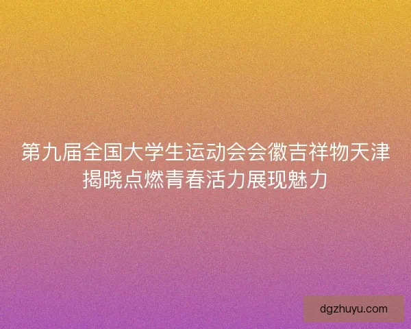第九届全国大学生运动会会徽吉祥物天津揭晓点燃青春活力展现魅力
