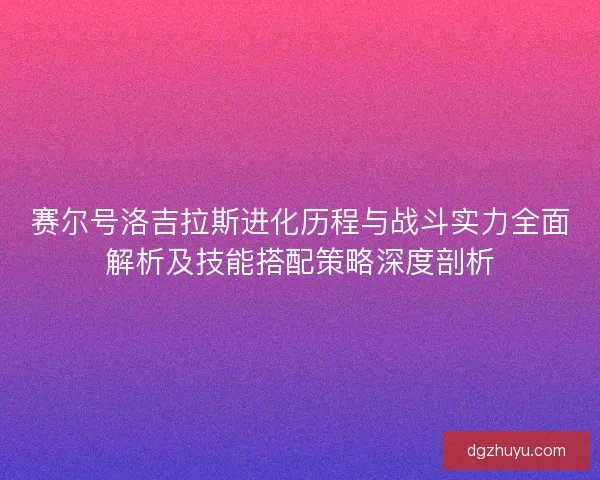 赛尔号洛吉拉斯进化历程与战斗实力全面解析及技能搭配策略深度剖析