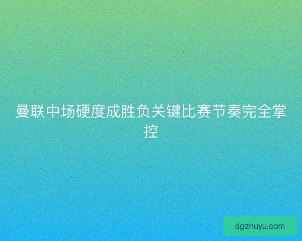 曼联中场硬度成胜负关键比赛节奏完全掌控