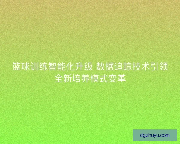 篮球训练智能化升级 数据追踪技术引领全新培养模式变革