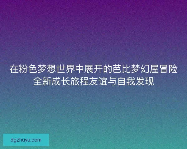 在粉色梦想世界中展开的芭比梦幻屋冒险全新成长旅程友谊与自我发现