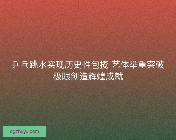 乒乓跳水实现历史性包揽 艺体举重突破极限创造辉煌成就