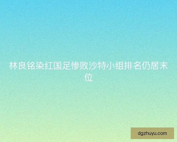 林良铭染红国足惨败沙特小组排名仍居末位
