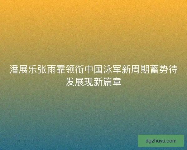潘展乐张雨霏领衔中国泳军新周期蓄势待发展现新篇章