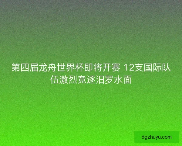 第四届龙舟世界杯即将开赛 12支国际队伍激烈竞逐汨罗水面