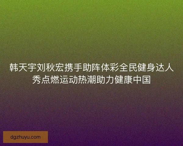 韩天宇刘秋宏携手助阵体彩全民健身达人秀点燃运动热潮助力健康中国