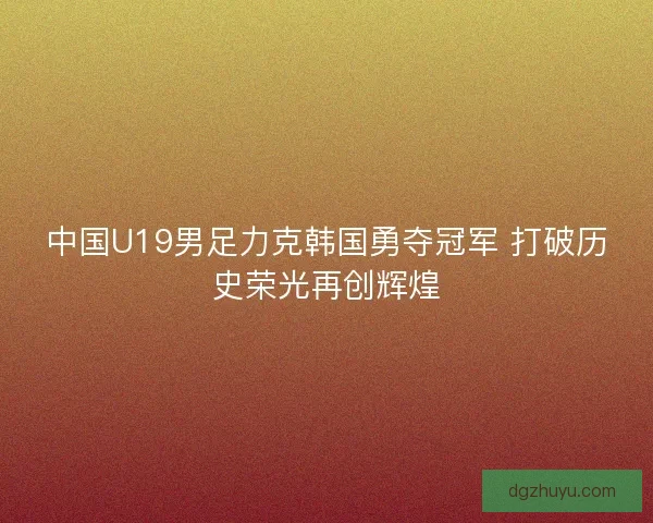 中国U19男足力克韩国勇夺冠军 打破历史荣光再创辉煌