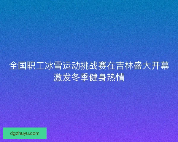 全国职工冰雪运动挑战赛在吉林盛大开幕激发冬季健身热情