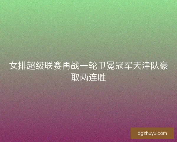 女排超级联赛再战一轮卫冕冠军天津队豪取两连胜 女排超级联赛再战一轮卫冕冠军天津队豪取两连胜