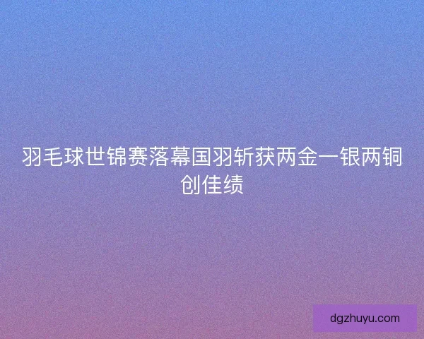 羽毛球世锦赛落幕国羽斩获两金一银两铜创佳绩