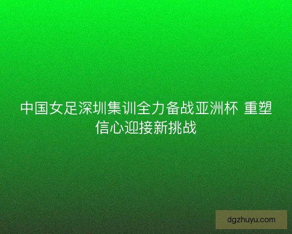 中国女足深圳集训全力备战亚洲杯 重塑信心迎接新挑战