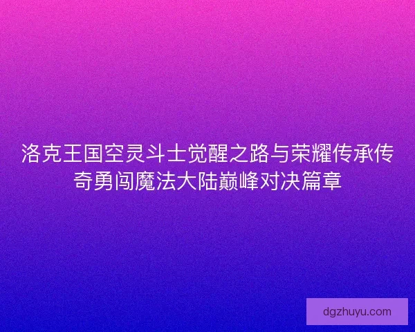 洛克王国空灵斗士觉醒之路与荣耀传承传奇勇闯魔法大陆巅峰对决篇章