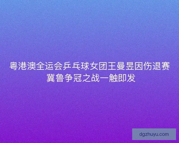粤港澳全运会乒乓球女团王曼昱因伤退赛 冀鲁争冠之战一触即发