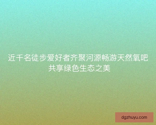 近千名徒步爱好者齐聚河源畅游天然氧吧 共享绿色生态之美