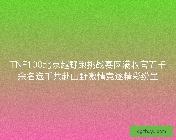TNF100北京越野跑挑战赛圆满收官五千余名选手共赴山野激情竞逐精彩纷呈