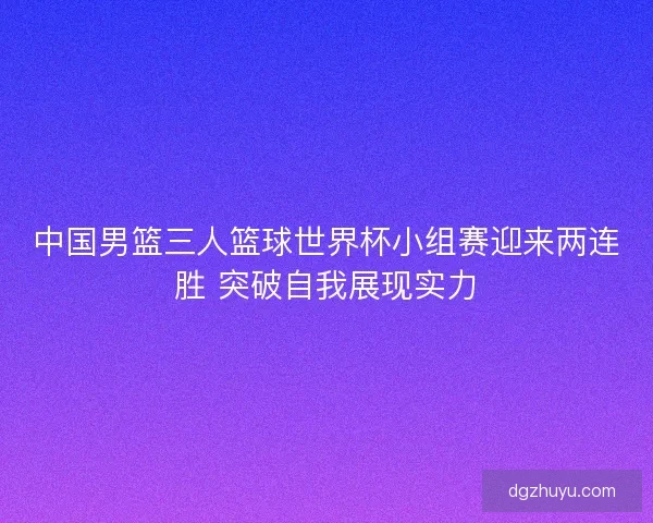 中国男篮三人篮球世界杯小组赛迎来两连胜 突破自我展现实力