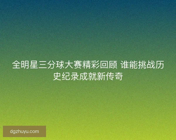 全明星三分球大赛精彩回顾 谁能挑战历史纪录成就新传奇