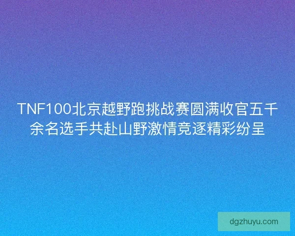 TNF100北京越野跑挑战赛圆满收官五千余名选手共赴山野激情竞逐精彩纷呈