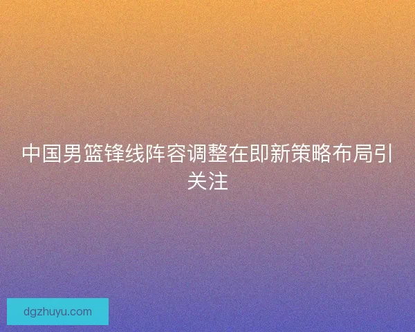 中国男篮锋线阵容调整在即新策略布局引关注
