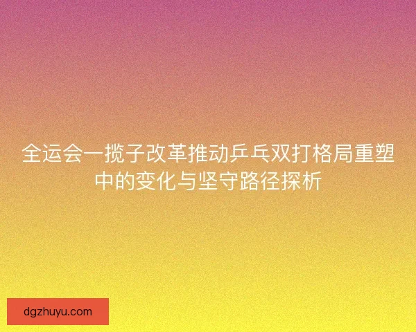 全运会一揽子改革推动乒乓双打格局重塑中的变化与坚守路径探析