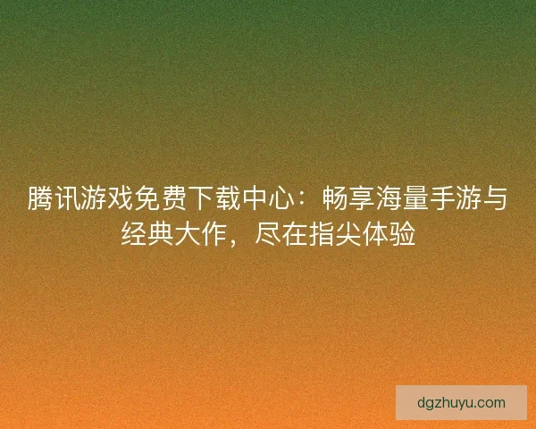腾讯游戏免费下载中心：畅享海量手游与经典大作，尽在指尖体验